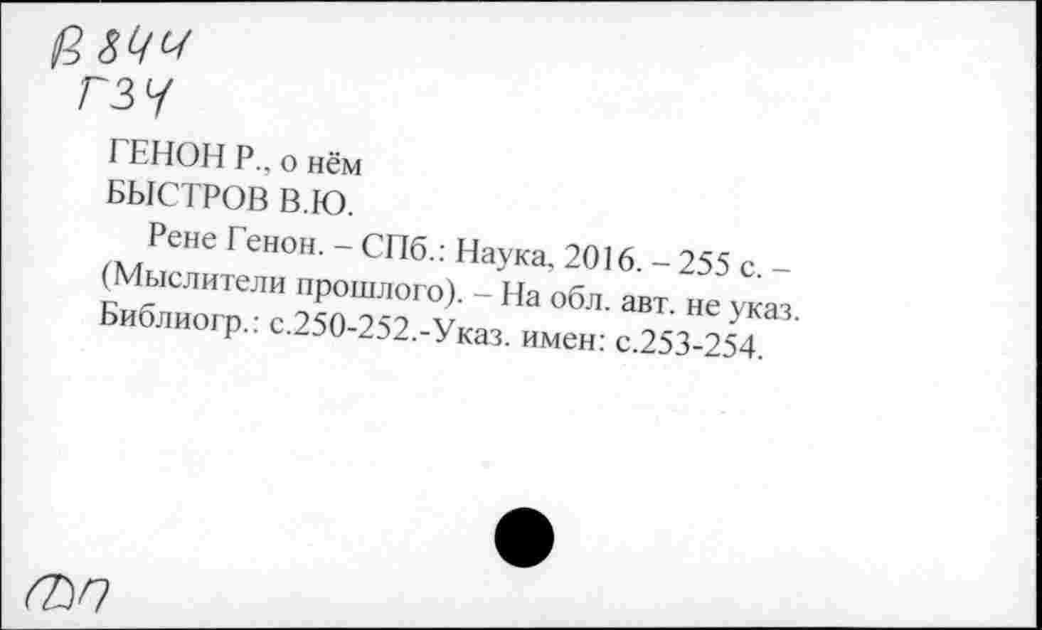 ﻿гзу
ГЕНОН Р_, о нём БЫСТРОВ В.Ю.
Рене Генон. - СПб.: Наука. 2016. - 255 с -(Мыслители прошлого). - На обл. авт не указ Еиблиогр.: с.250-252.-Указ. имен: с.253-254
(ЬП